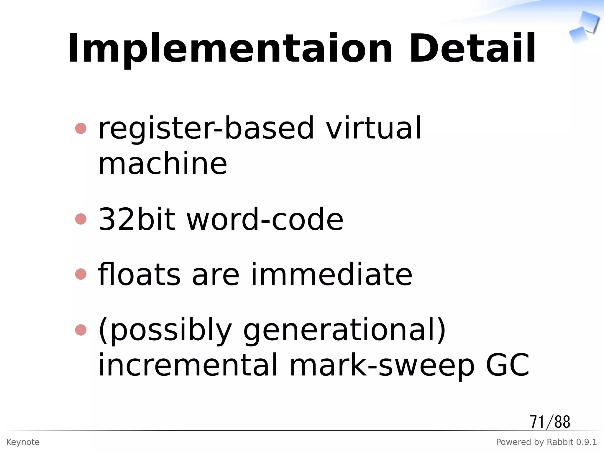 Keynote Powered by Rabbit 0.9.1
Implementaion Detail
register-based virtual
machine
32bit word-code
ﬂoats are immediate
(possibly generational)
incremental mark-sweep GC
71/88
 