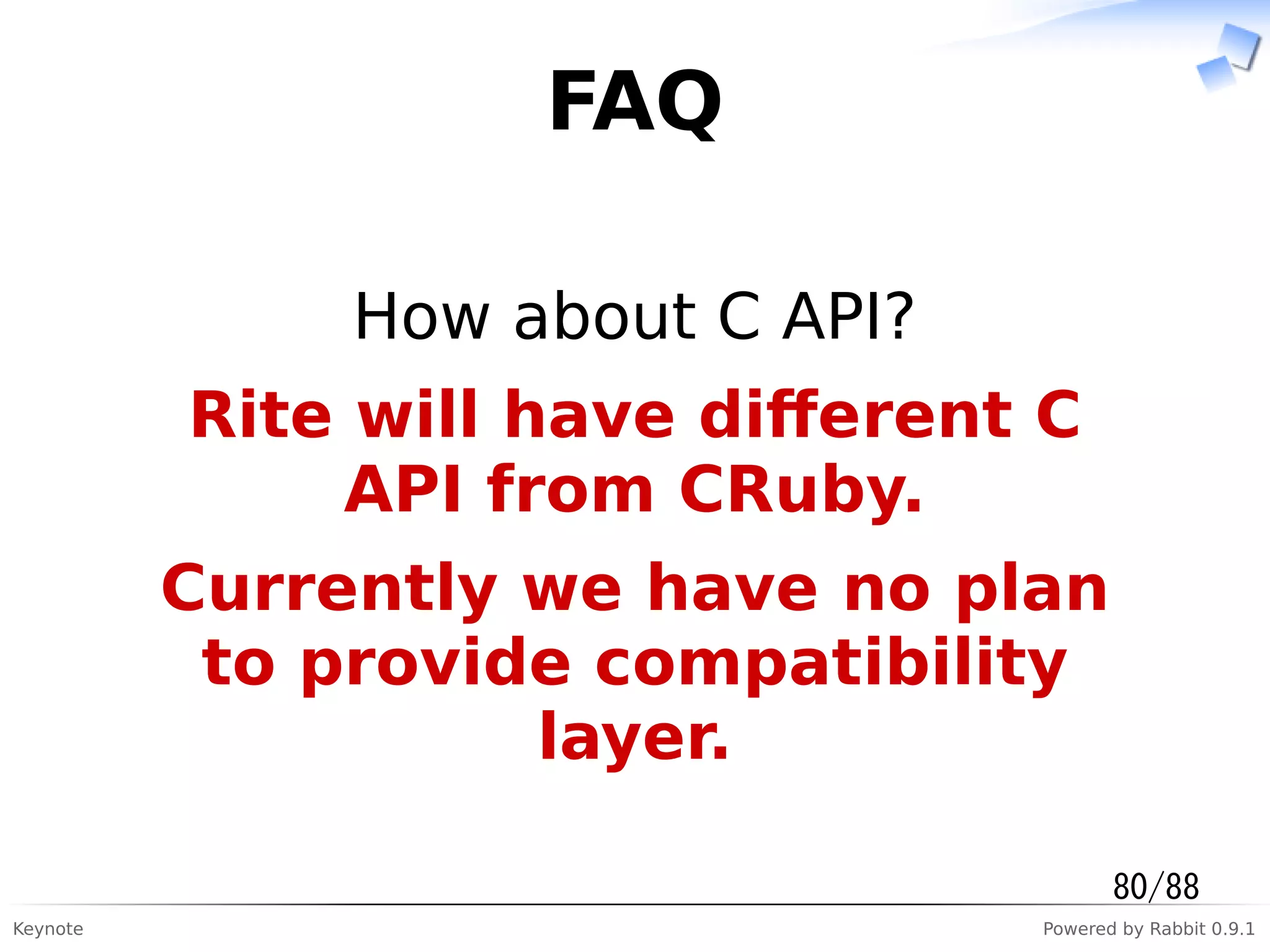 Keynote Powered by Rabbit 0.9.1
FAQ
How about C API?
Rite will have diﬀerent C
API from CRuby.
Currently we have no plan
to provide compatibility
layer.
80/88
 