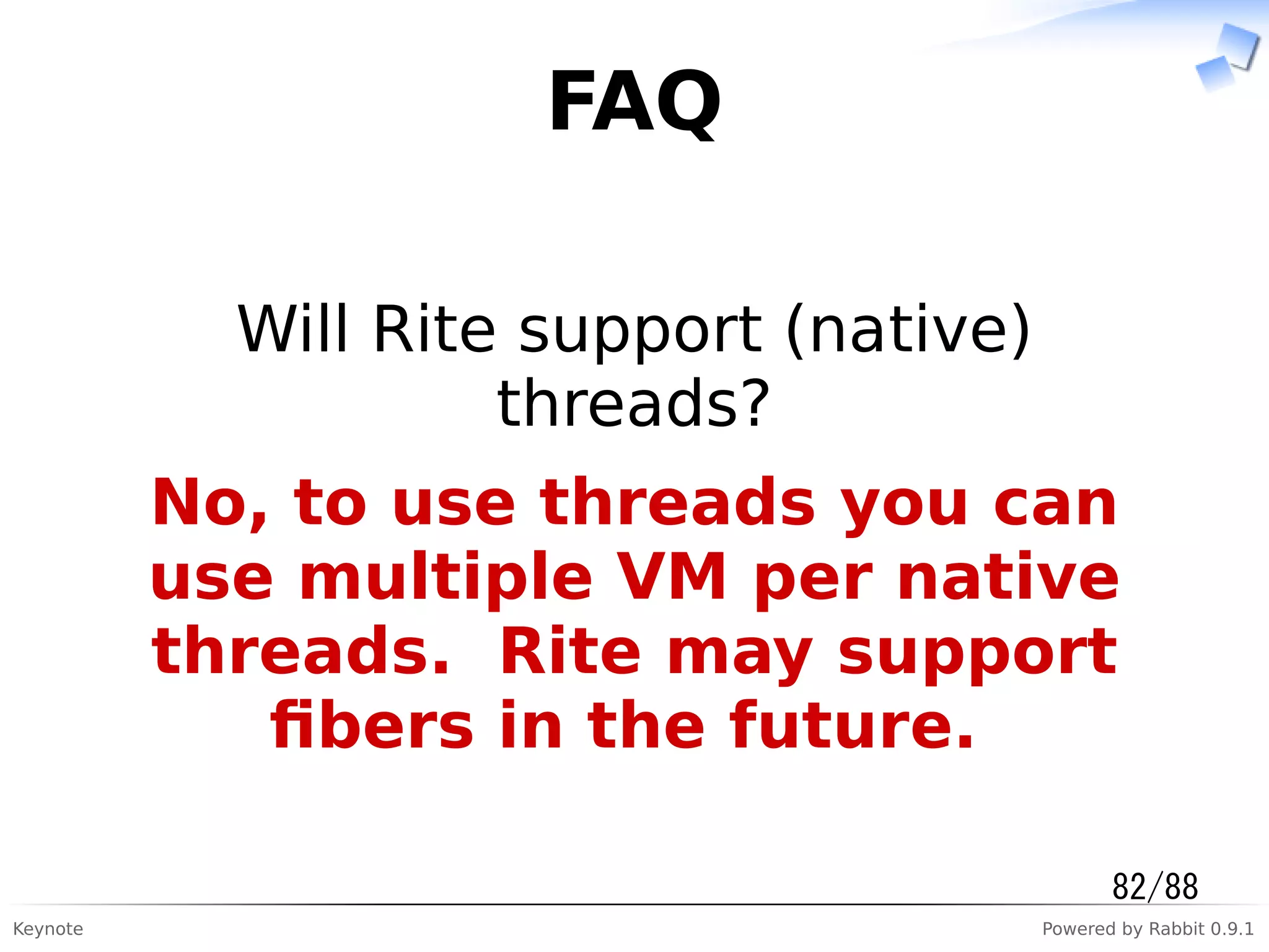 Keynote Powered by Rabbit 0.9.1
FAQ
Will Rite support (native)
threads?
No, to use threads you can
use multiple VM per native
threads. Rite may support
ﬁbers in the future.
82/88
 