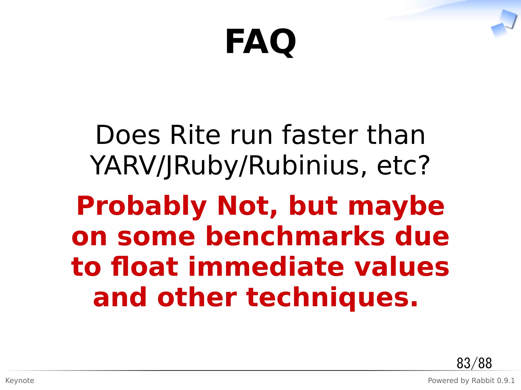 Keynote Powered by Rabbit 0.9.1
FAQ
Does Rite run faster than
YARV/JRuby/Rubinius, etc?
Probably Not, but maybe
on some benchmarks due
to ﬂoat immediate values
and other techniques.
83/88
 