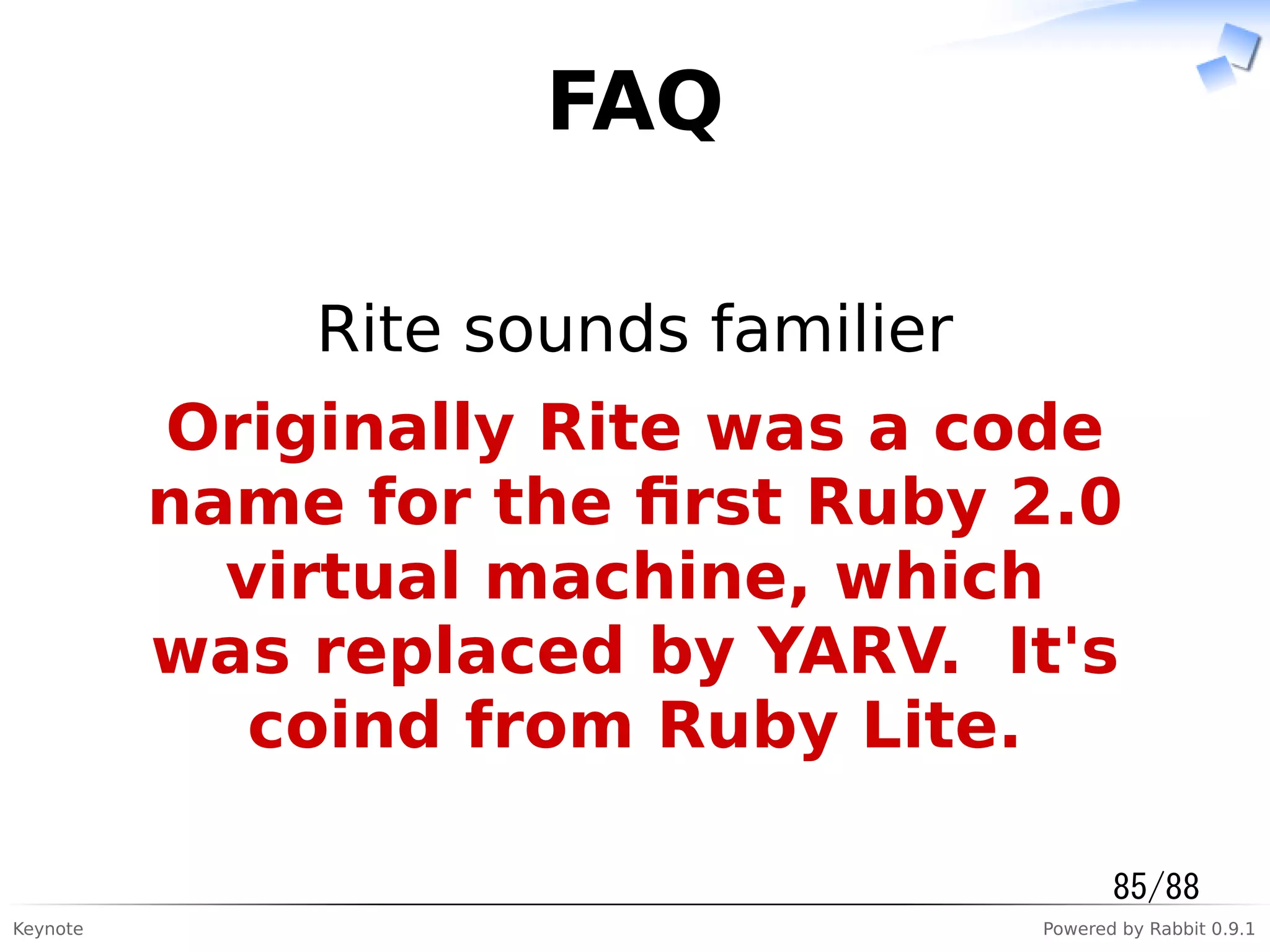 Keynote Powered by Rabbit 0.9.1
FAQ
Rite sounds familier
Originally Rite was a code
name for the ﬁrst Ruby 2.0
virtual machine, which
was replaced by YARV. It's
coind from Ruby Lite.
85/88
 
