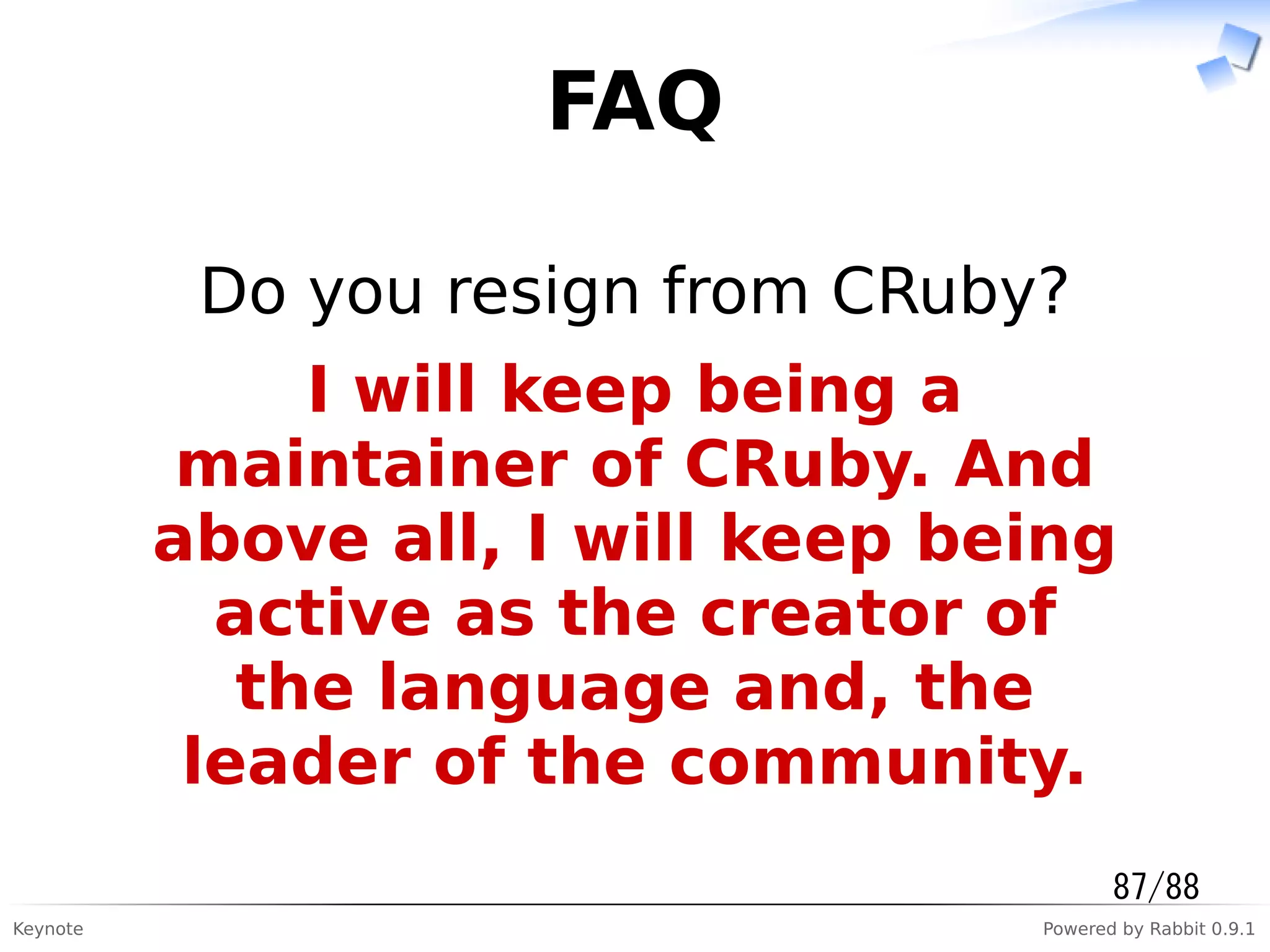 Keynote Powered by Rabbit 0.9.1
FAQ
Do you resign from CRuby?
I will keep being a
maintainer of CRuby. And
above all, I will keep being
active as the creator of
the language and, the
leader of the community.
87/88
 