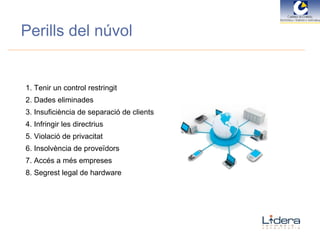 Perills del núvol 1. Tenir un control restringit 2. Dades eliminades 3. Insuficiència de separació de clients 4. Infringir les directrius 5. Violació de privacitat 6. Insolvència de proveïdors 7. Accés a més empreses 8. Segrest legal de hardware 