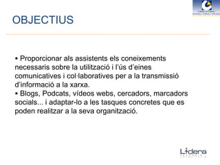 OBJECTIUS Proporcionar als assistents els coneixements necessaris sobre la utilització i l’ús d’eines comunicatives i col·laboratives per a la transmissió d’informació a la xarxa.  Blogs, Podcats, vídeos webs, cercadors, marcadors socials... i adaptar-lo a les tasques concretes que es poden realitzar a la seva organització.  