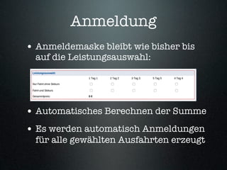 Anmeldung
• Anmeldemaske bleibt wie bisher bis
  auf die Leistungsauswahl:




• Automatisches Berechnen der Summe
• Es werden automatisch Anmeldungen
  für alle gewählten Ausfahrten erzeugt
 