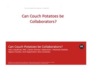 Can	
  Couch	
  Potatoes	
  be	
  Collaborators	
  	
  :	
  Invited	
  Talk	
  




                                                  Can Couch Potatoes be
                                                      Collaborators?




Can Couch Potatoes be Collaborators?	

Venu Vasudevan, PhD | Senior Director | Betaworks | Motorola Mobility	

Adjunct Faculty | ECE Department | Rice University	





MOTOROLA	
  and	
  the	
  Stylized	
  M	
  Logo	
  are	
  trademarks	
  or	
  registered	
  trademarks	
  of	
  Motorola	
  Trademark	
  Holdings,	
  LLC.	
  All	
  other	
  
trademarks	
  are	
  the	
  property	
  of	
  their	
  respec@ve	
  owners.	
  	
  ©	
  2010	
  Motorola	
  Mobility,	
  Inc.	
  	
  All	
  rights	
  reserved.	
  
 