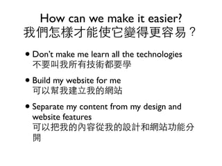 How can we make it easier?
我們怎樣才能使它變得更容易？
• Don’t make me learn all the technologies
  不要叫我所有技術都要學
• Build my website for me
  可以幫我建立我的網站
• Separate my content from my design and
  website features
  可以把我的內容從我的設計和網站功能分
  開
 