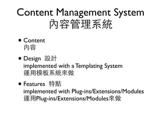 Content Management System
      內容管理系統
• Content
  內容
• Design 設計
  implemented with a Templating System
  運用模板系統來做
• Features特點
  implemented with Plug-ins/Extensions/Modules
  運用Plug-ins/Extensions/Modules來做
 