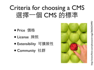 Criteria for choosing a CMS
  選擇⼀一個 CMS 的標準




                              http://www.ﬂickr.com/photos/ervega/3662623495/
 • Price 價格
 • License 牌照
 • Extensibility 可擴展性
 • Community 社群
 