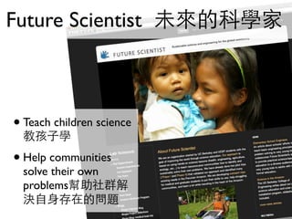 Future Scientist 未來的科學家



• Teach children science
  教孩子學

• Help communities
  solve their own
  problems幫助社群解
  決自身存在的問題
 