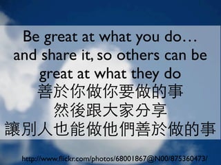 Be great at what you do…
 and share it, so others can be
     great at what they do
    善於你做你要做的事
       然後跟大家分享
讓別人也能做他們善於做的事
  http://www.ﬂickr.com/photos/68001867@N00/875360473/
 