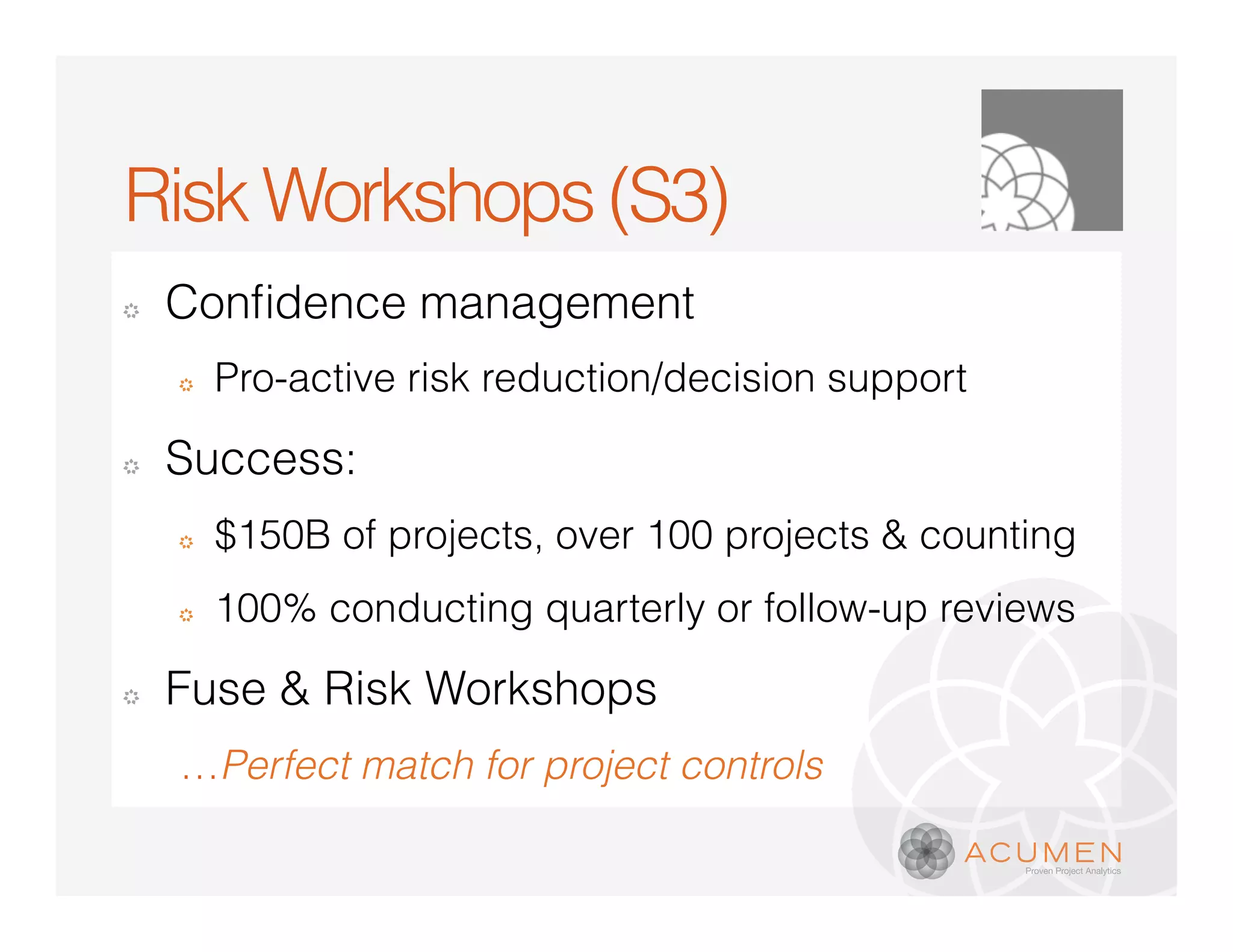 Risk Workshops (S3)
�


    �   Pro-active risk reduction/decision support

�   Success:
    �   $150B of projects, over 100 projects & counting
    �   100% conducting quarterly or follow-up reviews

�   Fuse & Risk Workshops
    …Perfect match for project controls
 