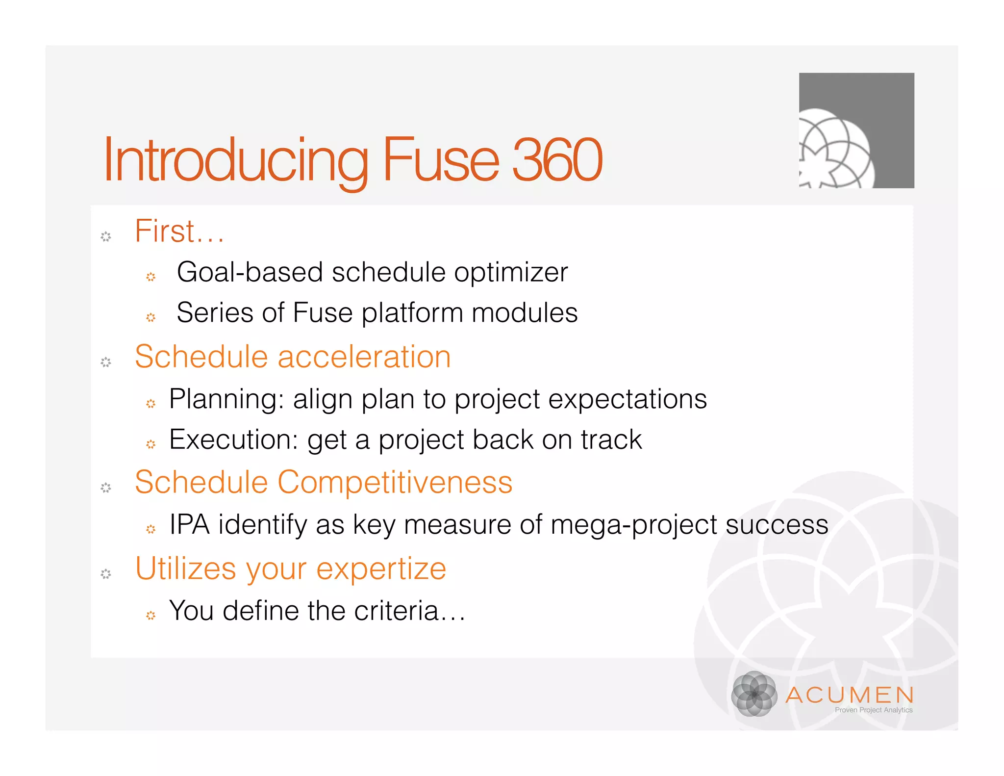 Introducing Fuse 360
�   First…
    �   Goal-based schedule optimizer
    �   Series of Fuse platform modules
�   Schedule acceleration
    �   Planning: align plan to project expectations
    �   Execution: get a project back on track
�   Schedule Competitiveness
    �   IPA identify as key measure of mega-project success
�   Utilizes your expertize
    �
 