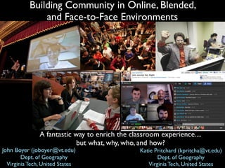 Building Community in Online, Blended,
               and Face-to-Face Environments




               A fantastic way to enrich the classroom experience....
                            but what, why, who, and how?
John Boyer (joboyer@vt.edu)                     Katie Pritchard (kpritcha@vt.edu)
         Dept. of Geography                            Dept. of Geography
  Virginia Tech, United States                     Virginia Tech, United States
 