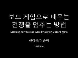 보드 게임으로 배우는
 전쟁을 멈추는 방법
Learning how to stop wars by playing a board game


               신아름/이준혁
                    2012.8.16
 
