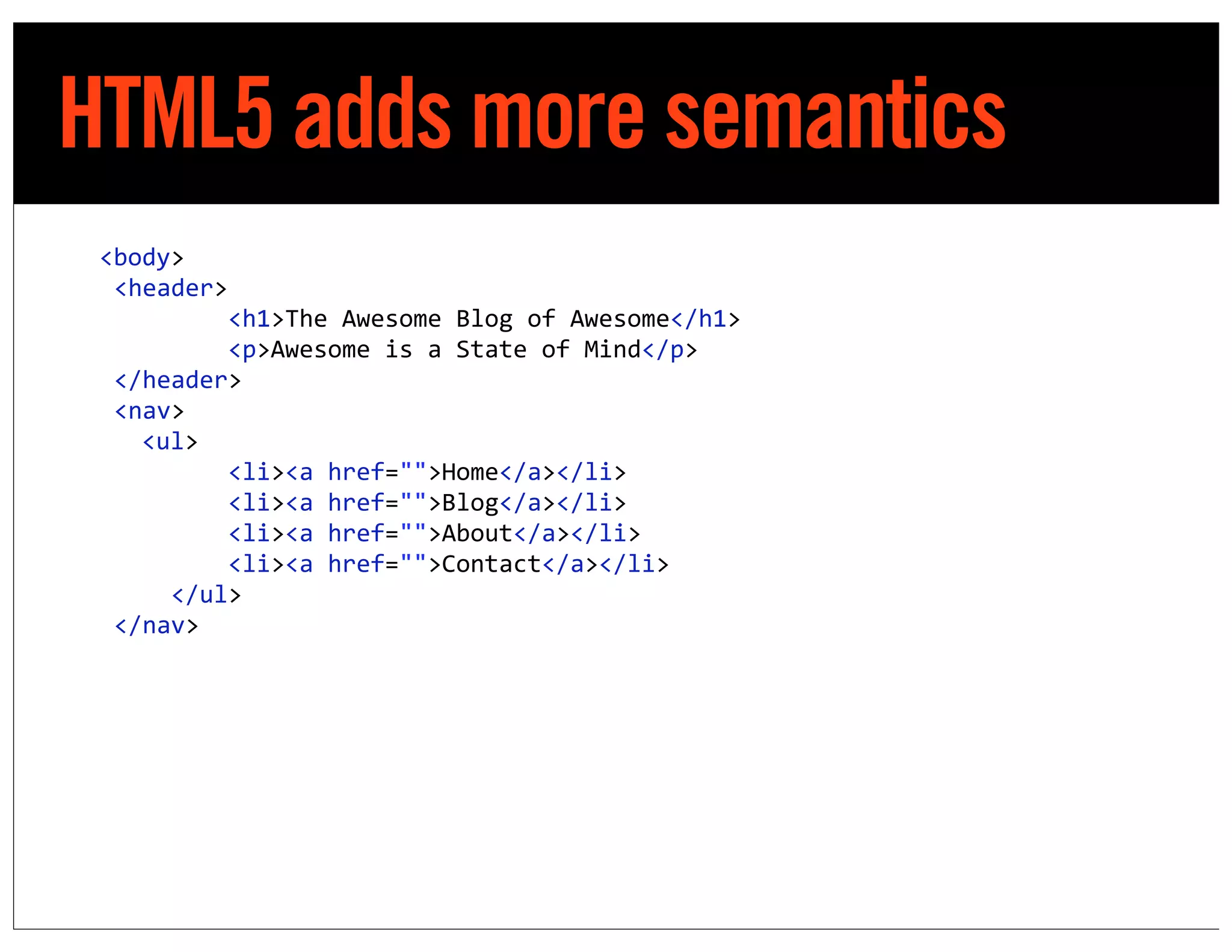 HTML5 adds more semantics
            <body>
	
  	
  	
  	
  <header>
	
  	
  	
  	
  	
  	
  	
  	
  	
  	
  	
  	
  <h1>The	
  Awesome	
  Blog	
  of	
  Awesome</h1>
	
  	
  	
  	
  	
  	
  	
  	
  	
  	
  	
  	
  <p>Awesome	
  is	
  a	
  State	
  of	
  Mind</p>
	
  	
  	
  	
  </header>
	
  	
  	
  	
  <nav>
	
  	
  	
  	
  	
   <ul>
	
  	
  	
  	
  	
  	
  	
  	
  	
  	
  	
  	
  <li><a	
  href="">Home</a></li>
	
  	
  	
  	
  	
  	
  	
  	
  	
  	
  	
  	
  <li><a	
  href="">Blog</a></li>
	
  	
  	
  	
  	
  	
  	
  	
  	
  	
  	
  	
  <li><a	
  href="">About</a></li>
	
  	
  	
  	
  	
  	
  	
  	
  	
  	
  	
  	
  <li><a	
  href="">Contact</a></li>
	
  	
  	
  	
  	
  	
  	
  	
  </ul>
	
  	
  	
  	
  </nav>
 