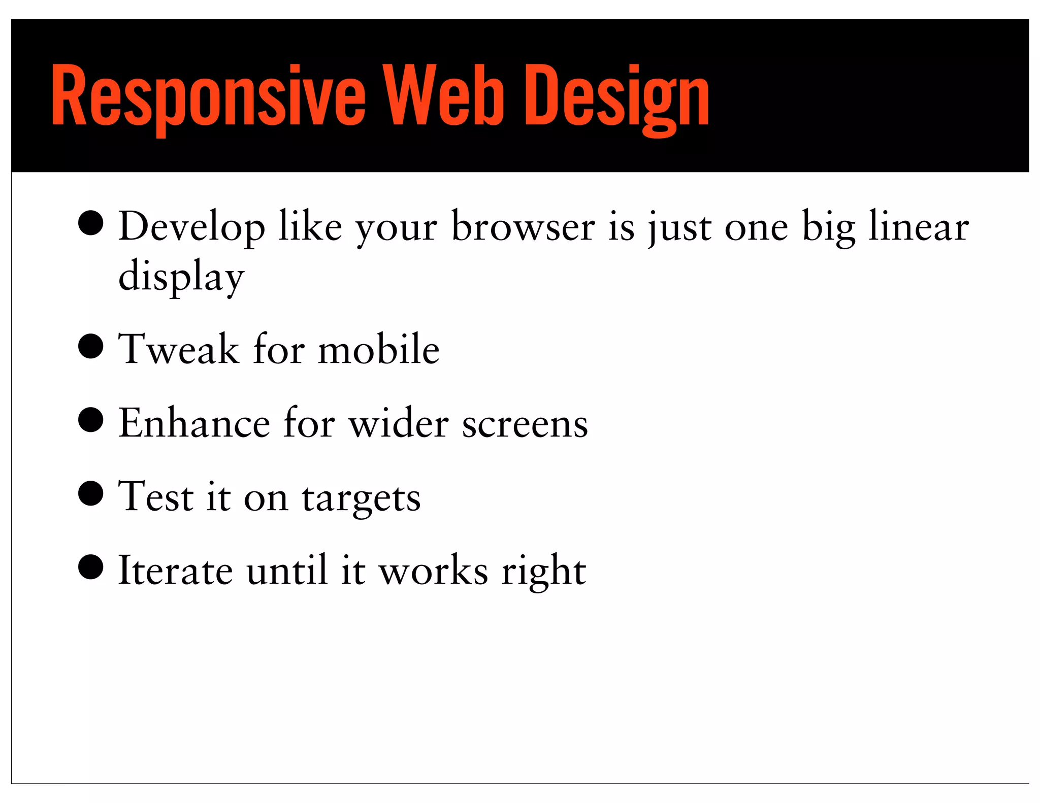Responsive Web Design
• Develop like your browser is just one big linear
  display
• Tweak for mobile
• Enhance for wider screens
• Test it on targets
• Iterate until it works right
 