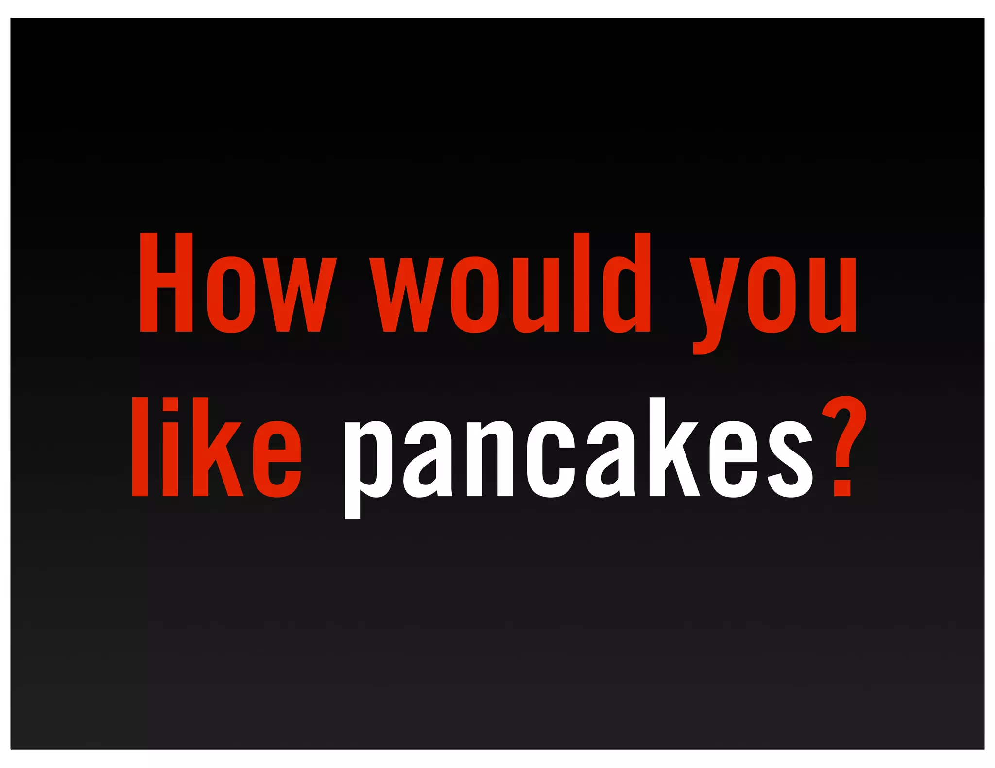 How would you
like pancakes?
 