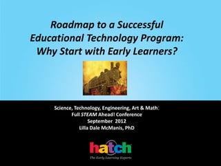 Roadmap to a Successful
Educational Technology Program:
 Why Start with Early Learners?



    Science, Technology, Engineering, Art & Math:
           Full STEAM Ahead! Conference
                    September 2012
               Lilla Dale McManis, PhD
 