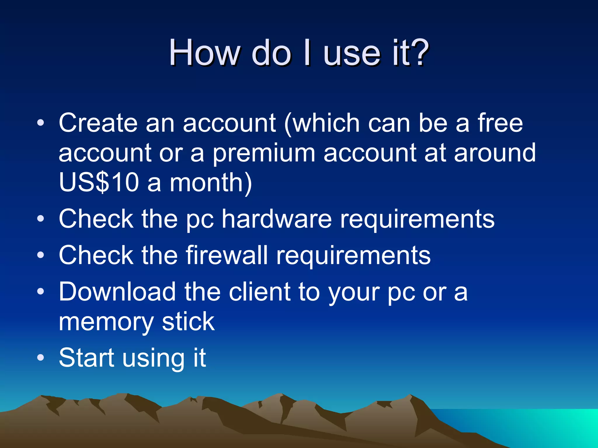 How do I use it? Create an account (which can be a free account or a premium account at around US$10 a month) Check the pc hardware requirements Check the firewall requirements Download the client to your pc or a memory stick Start using it 