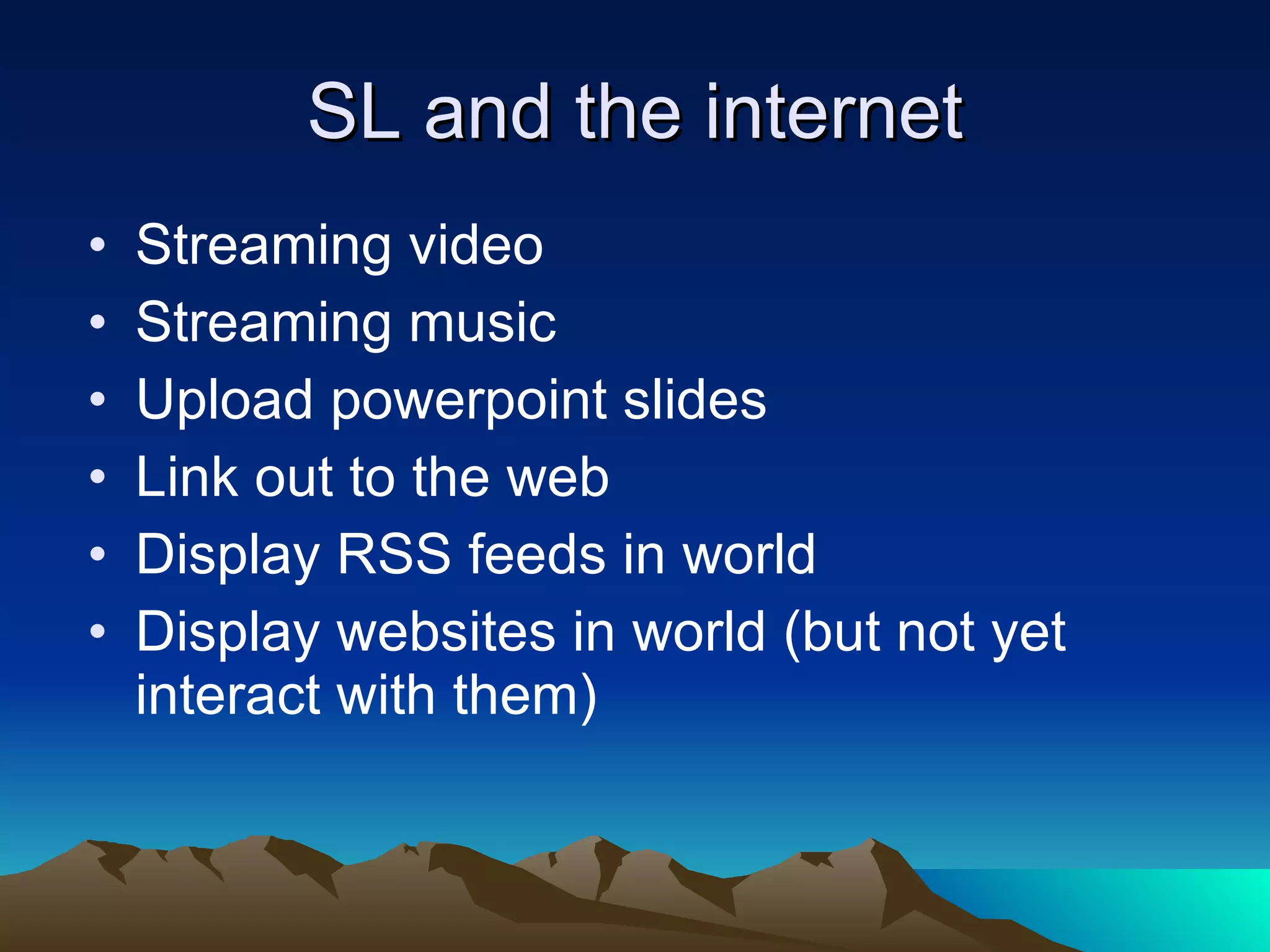 SL and the internet Streaming video Streaming music Upload powerpoint slides Link out to the web Display RSS feeds in world Display websites in world (but not yet interact with them) 