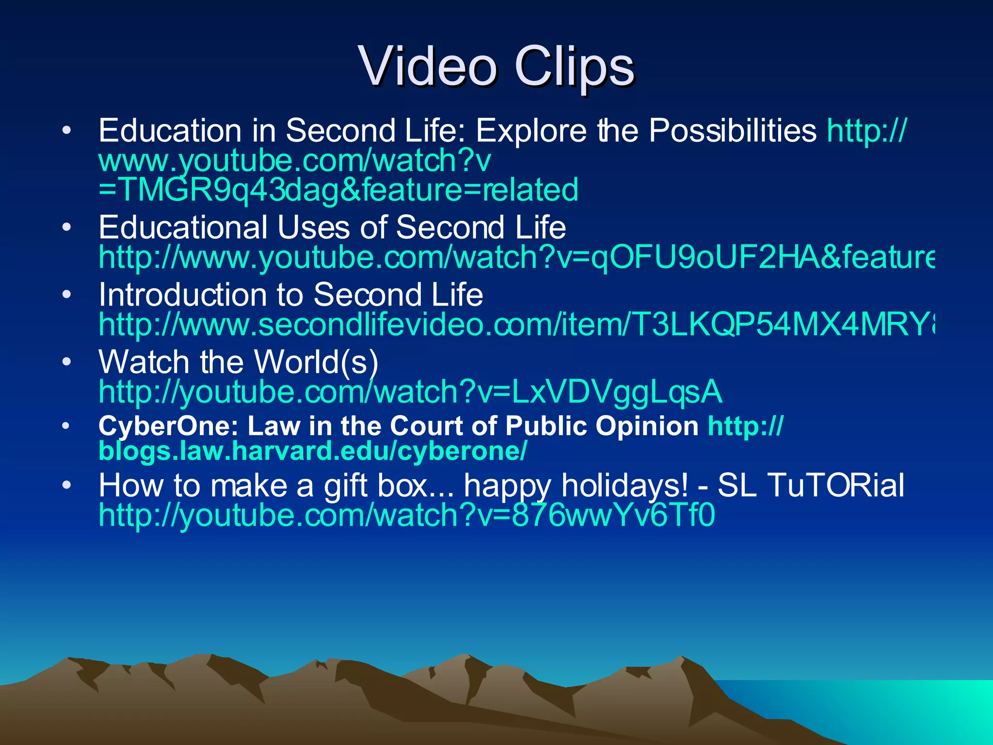 Video Clips Education in Second Life: Explore the Possibilities  http:// www.youtube.com/watch?v =TMGR9q43dag&feature=related Educational Uses of Second Life  http://www.youtube.com/watch?v=qOFU9oUF2HA&feature=related Introduction to Second Life  http://www.secondlifevideo.com/item/T3LKQP54MX4MRY8W Watch the World(s)  http://youtube.com/watch?v=LxVDVggLqsA CyberOne: Law in the Court of Public Opinion  http:// blogs.law.harvard.edu/cyberone / How to make a gift box... happy holidays! - SL TuTORial  http:// youtube.com/watch?v =876wwYv6Tf0 