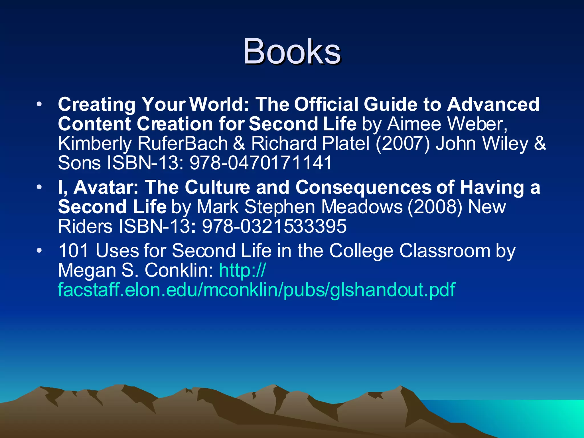Books Creating Your World: The Official Guide to Advanced Content Creation for Second Life  by   Aimee Weber, Kimberly RuferBach & Richard Platel (2007) John Wiley & Sons ISBN-13: 978-0470171141  I, Avatar: The Culture and Consequences of Having a Second Life  by   Mark Stephen Meadows (2008) New Riders ISBN-13 :  978-0321533395  101 Uses for Second Life in the College Classroom by Megan S. Conklin:  http:// facstaff.elon.edu/mconklin/pubs/glshandout.pdf 