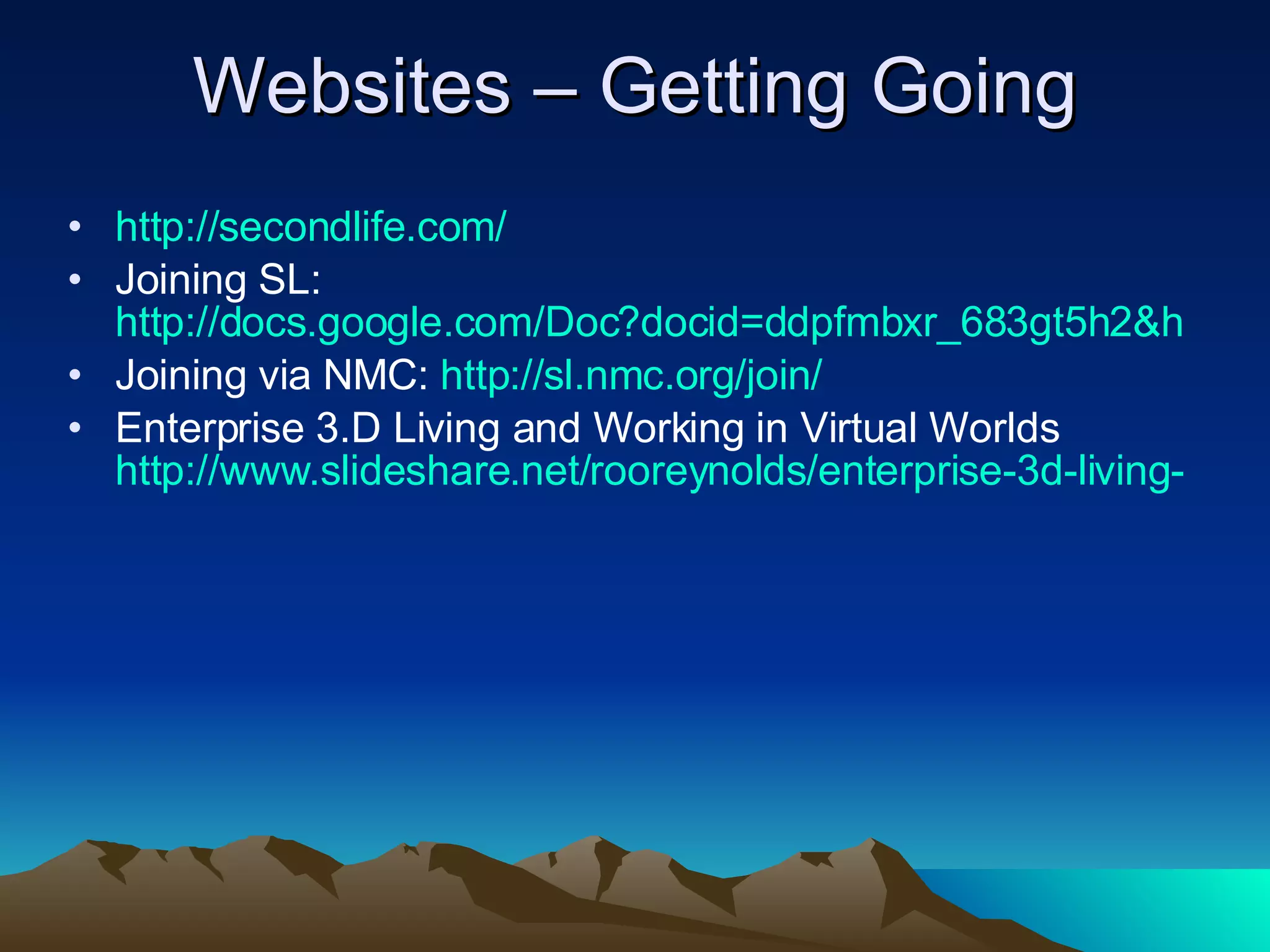 Websites – Getting Going http:// secondlife.com / Joining SL:  http://docs.google.com/Doc?docid=ddpfmbxr_683gt5h2&hl=en Joining via NMC:  http:// sl.nmc.org /join/ Enterprise 3.D Living and Working in Virtual Worlds  http://www.slideshare.net/rooreynolds/enterprise-3d-living-and-working-in-virtual-worlds/ 