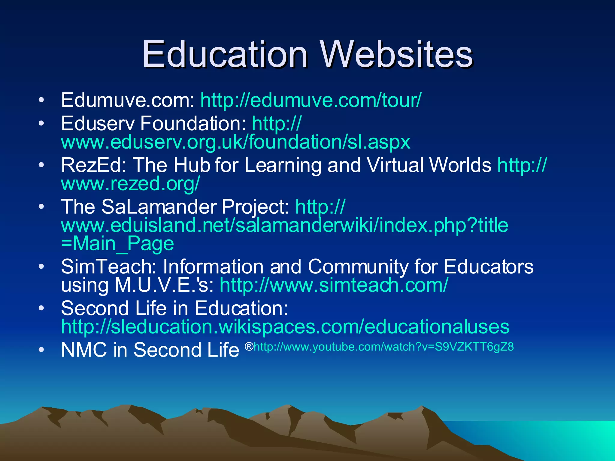 Education Websites Edumuve.com:  http:// edumuve.com /tour/ Eduserv Foundation:  http:// www.eduserv.org.uk/foundation/sl.aspx RezEd: The Hub for Learning and Virtual Worlds  http:// www.rezed.org / The SaLamander Project:  http:// www.eduisland.net/salamanderwiki/index.php?title =Main_Page SimTeach: Information and Community for Educators using M.U.V.E.'s:  http://www.simteach.com/ Second Life in Education:  http://sleducation.wikispaces.com/educationaluses NMC in Second Life  ® http:// www.youtube.com/watch?v =S9VZKTT6gZ8 