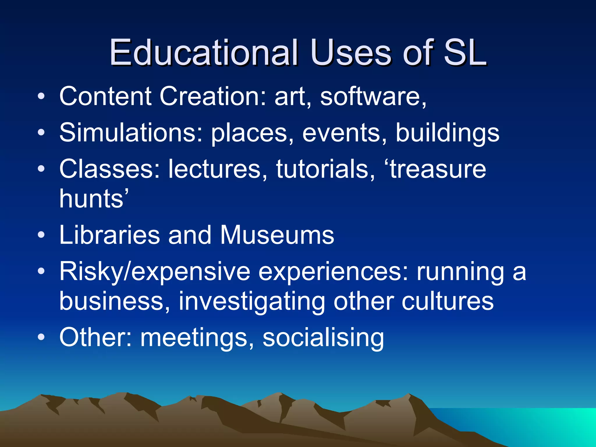 Educational Uses of SL Content Creation: art, software,  Simulations: places, events, buildings  Classes: lectures, tutorials, ‘treasure hunts’ Libraries and Museums Risky/expensive experiences: running a business, investigating other cultures Other: meetings, socialising 