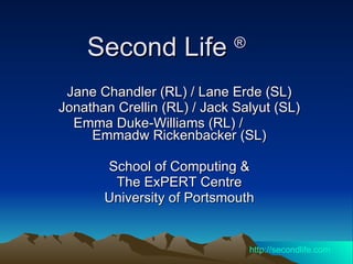 Second Life  ®   Jane Chandler (RL) / Lane Erde (SL) Jonathan Crellin (RL) / Jack Salyut (SL) Emma Duke-Williams (RL) /  Emmadw Rickenbacker (SL) School of Computing & The ExPERT Centre  University of Portsmouth http:// secondlife.com 
