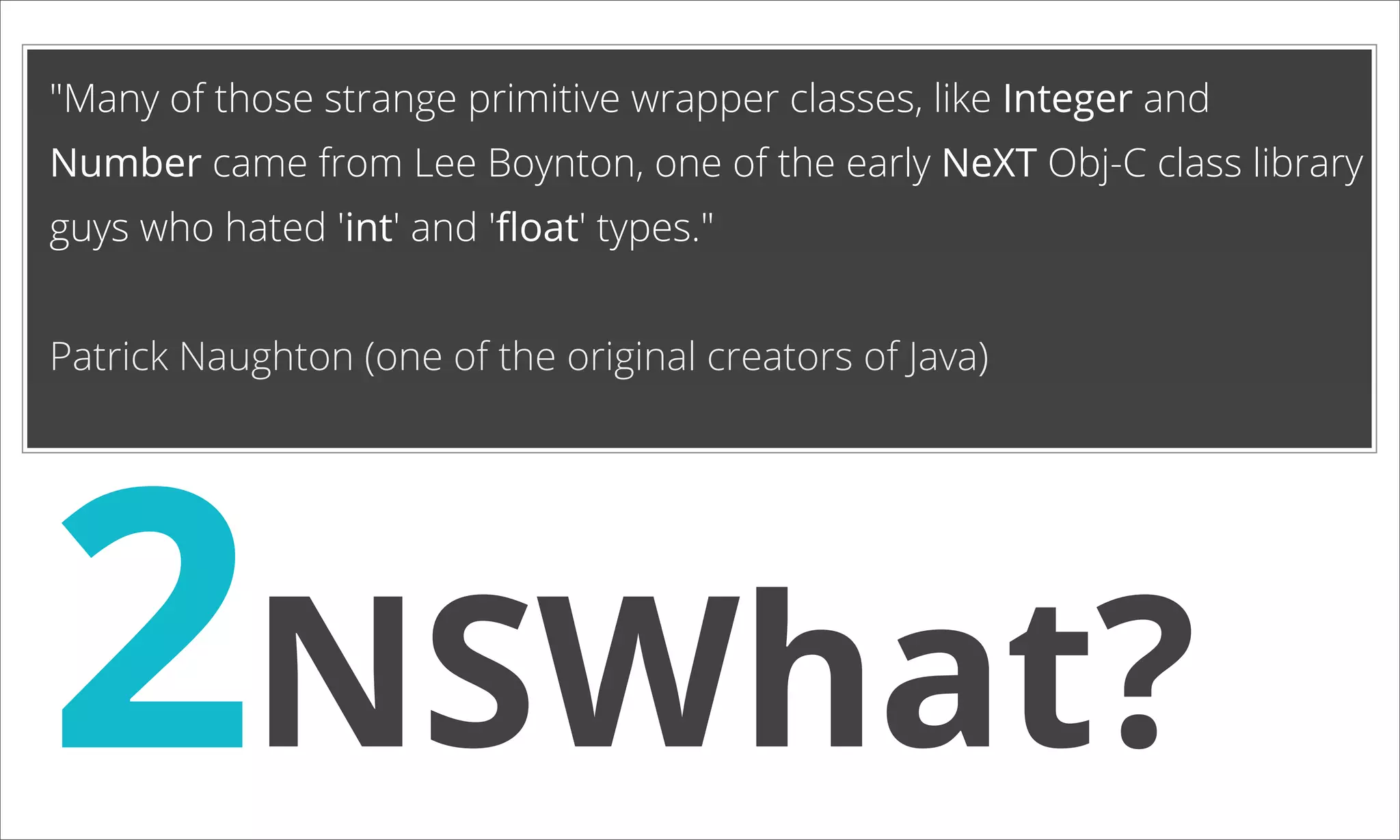 "Many of those strange primitive wrapper classes, like Integer and Number came from Lee Boynton, one of the early NeXT Obj-C class library guys who hated 'int' and 'ﬂoat' types." Patrick Naughton (one of the original creators of Java) 2NSWhat? 