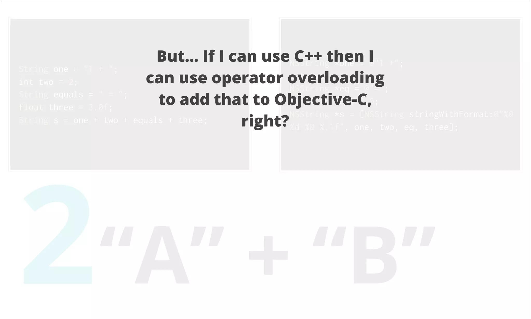 But... If I can useNSStringthen I +"; C++ *one = @"1 String one = "1 + "; int two = 2; can use operator overloading int two = 2; NSString *eq = @"="; String equals = " = "; float three = 3.0f; to add that to Objective-C, float three = 3.0; NSString *s = [NSString stringWithFormat:@"%@ String s = one + two + equals + three; right?%d %@ %.1f", one, two, eq, three]; 2“A” + “B” 