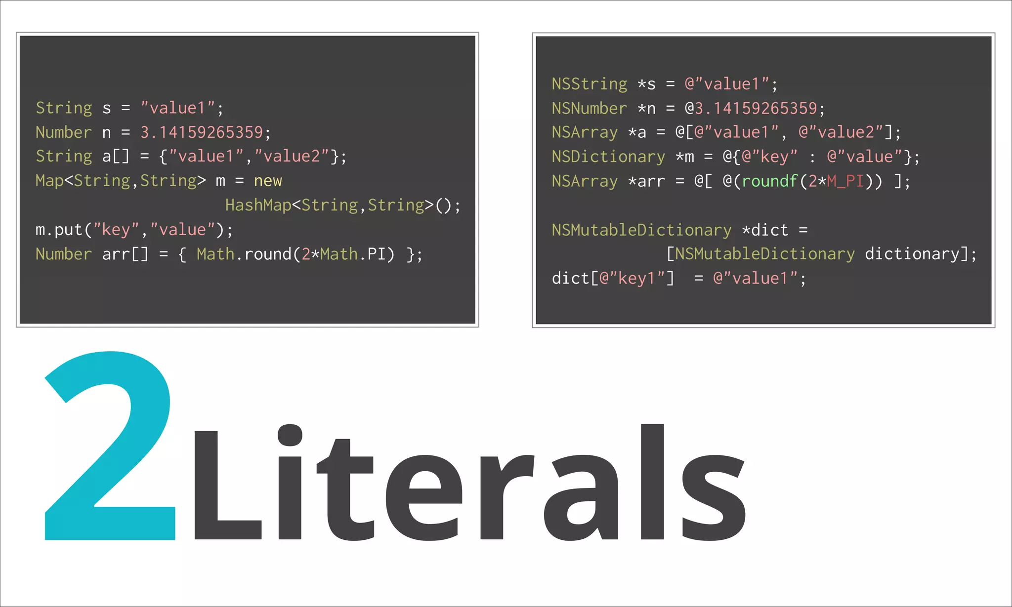 NSString *s = @"value1"; String s = "value1"; NSNumber *n = @3.14159265359; Number n = 3.14159265359; NSArray *a = @[@"value1", @"value2"]; String a[] = {"value1","value2"}; NSDictionary *m = @{@"key" : @"value"}; Map<String,String> m = new NSArray *arr = @[ @(roundf(2*M_PI)) ]; HashMap<String,String>(); m.put("key","value"); NSMutableDictionary *dict = Number arr[] = { Math.round(2*Math.PI) }; [NSMutableDictionary dictionary]; 2Literals dict[@"key1"] = @"value1"; 