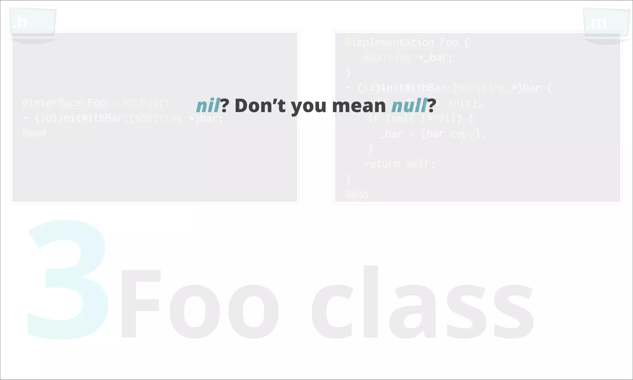.h .m @implementation Foo { NSString *_bar; } - (id)initWithBar:(NSString *)bar { @interface Foo : NSObject nil? Don’t you mean null? init]; self = [super - (id)initWithBar:(NSString *)bar; if (self != nil) { @end _bar = [bar copy]; } return self; 3Foo class } @end 