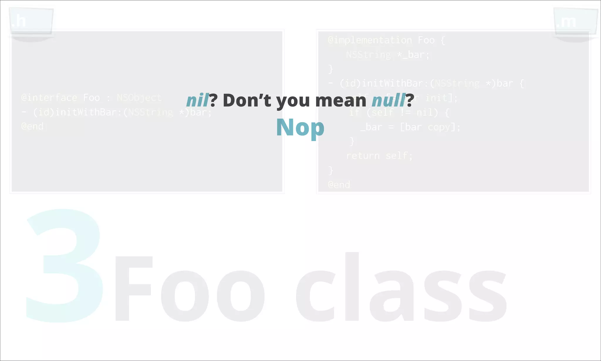 .h .m @implementation Foo { NSString *_bar; } - (id)initWithBar:(NSString *)bar { @interface Foo : NSObject nil? Don’t you mean null? init]; self = [super - (id)initWithBar:(NSString *)bar; if (self != nil) { @end Nop } _bar = [bar copy]; return self; 3Foo class } @end 