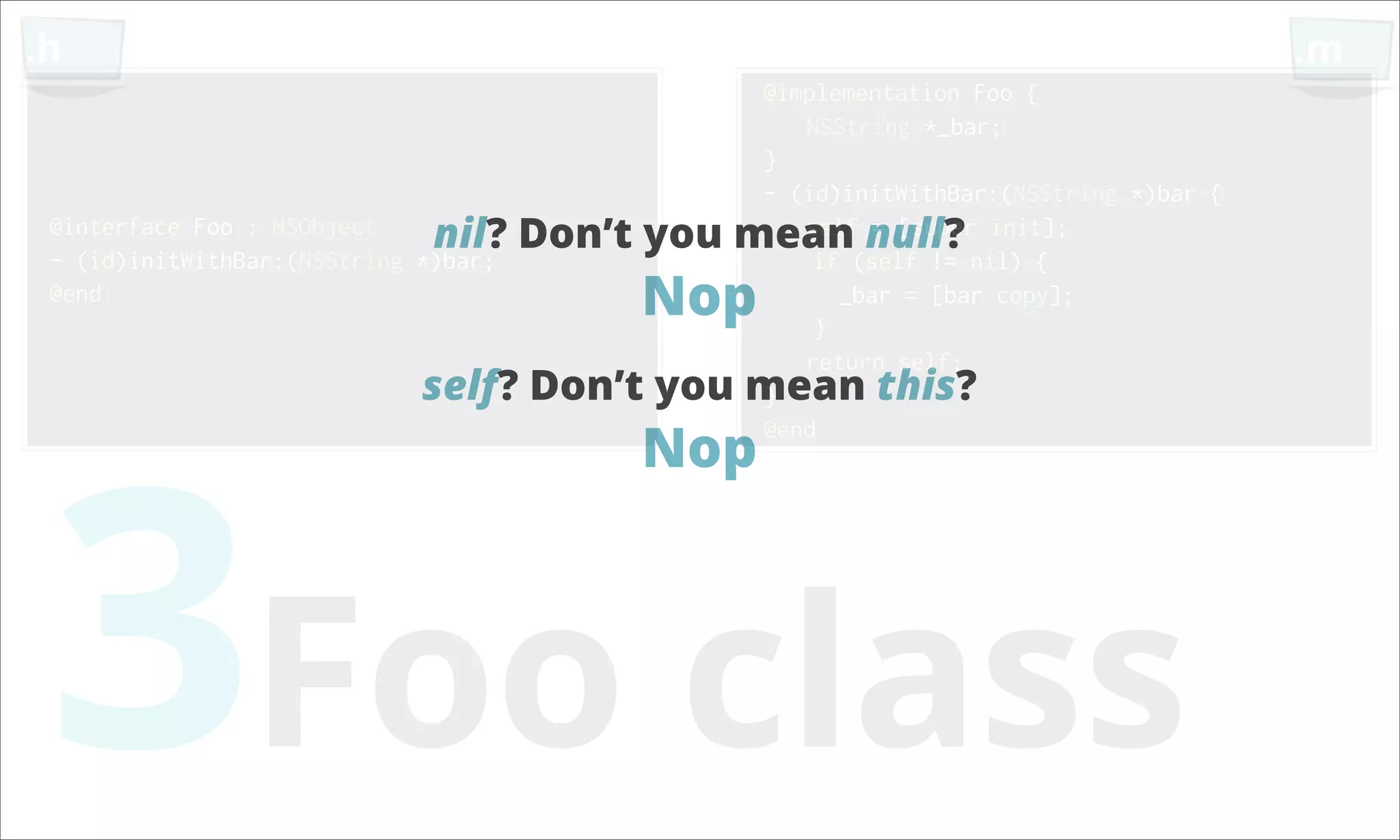.h .m @implementation Foo { NSString *_bar; } - (id)initWithBar:(NSString *)bar { @interface Foo : NSObject nil? Don’t you mean null? init]; self = [super - (id)initWithBar:(NSString *)bar; if (self != nil) { @end Nop } _bar = [bar copy]; return self; self? Don’t you mean this? 3Foo class } Nop @end 