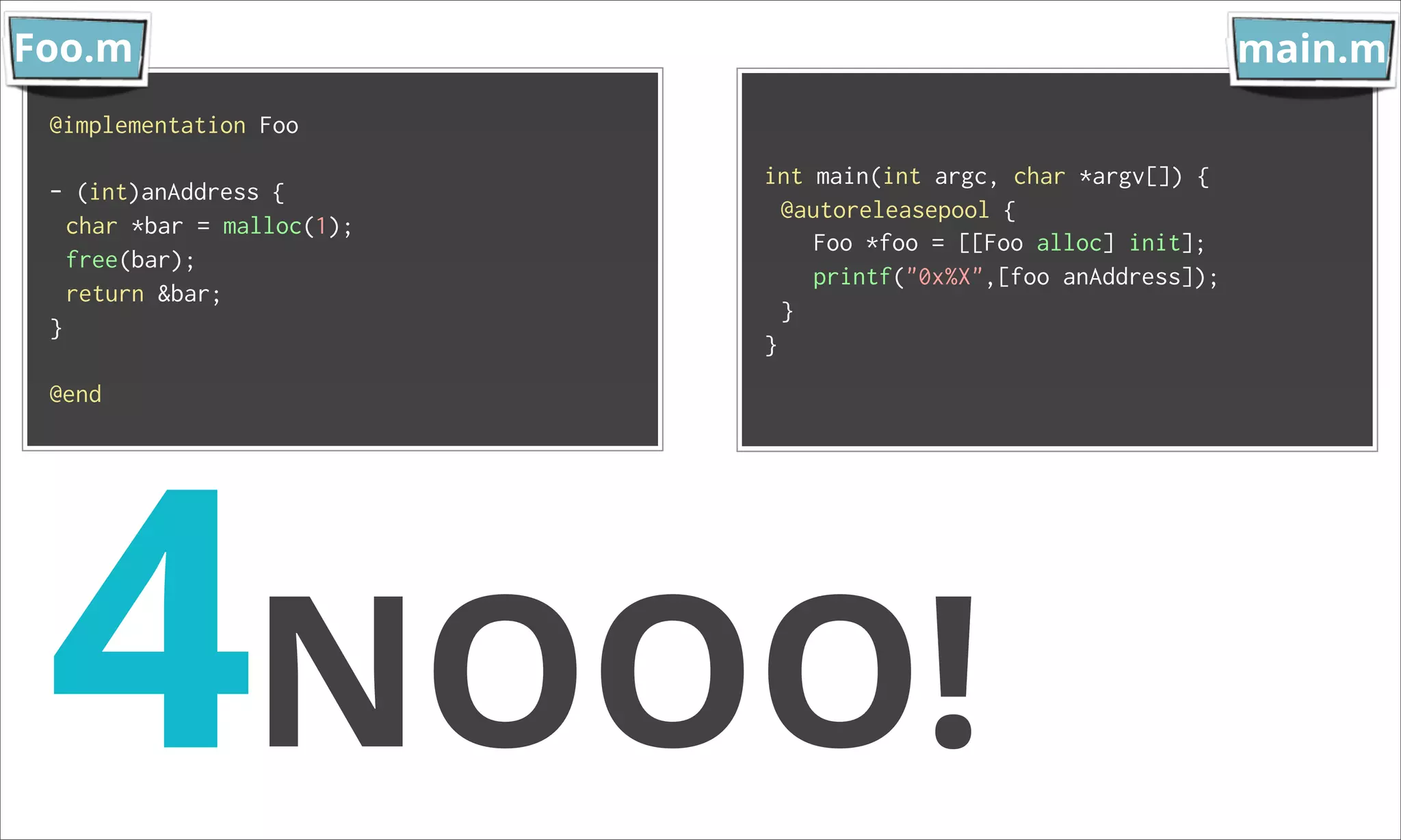 Foo.m main.m @implementation Foo int main(int argc, char *argv[]) { - (int)anAddress { @autoreleasepool { char *bar = malloc(1); Foo *foo = [[Foo alloc] init]; free(bar); printf("0x%X",[foo anAddress]); return &bar; } } } 4NOOO! @end 