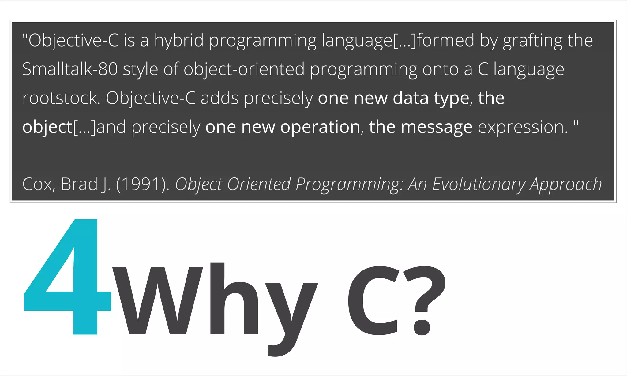 "Objective-C is a hybrid programming language[…]formed by grafting the Smalltalk-80 style of object-oriented programming onto a C language rootstock. Objective-C adds precisely one new data type, the object[...]and precisely one new operation, the message expression. " 4Why C? Cox, Brad J. (1991). Object Oriented Programming: An Evolutionary Approach 