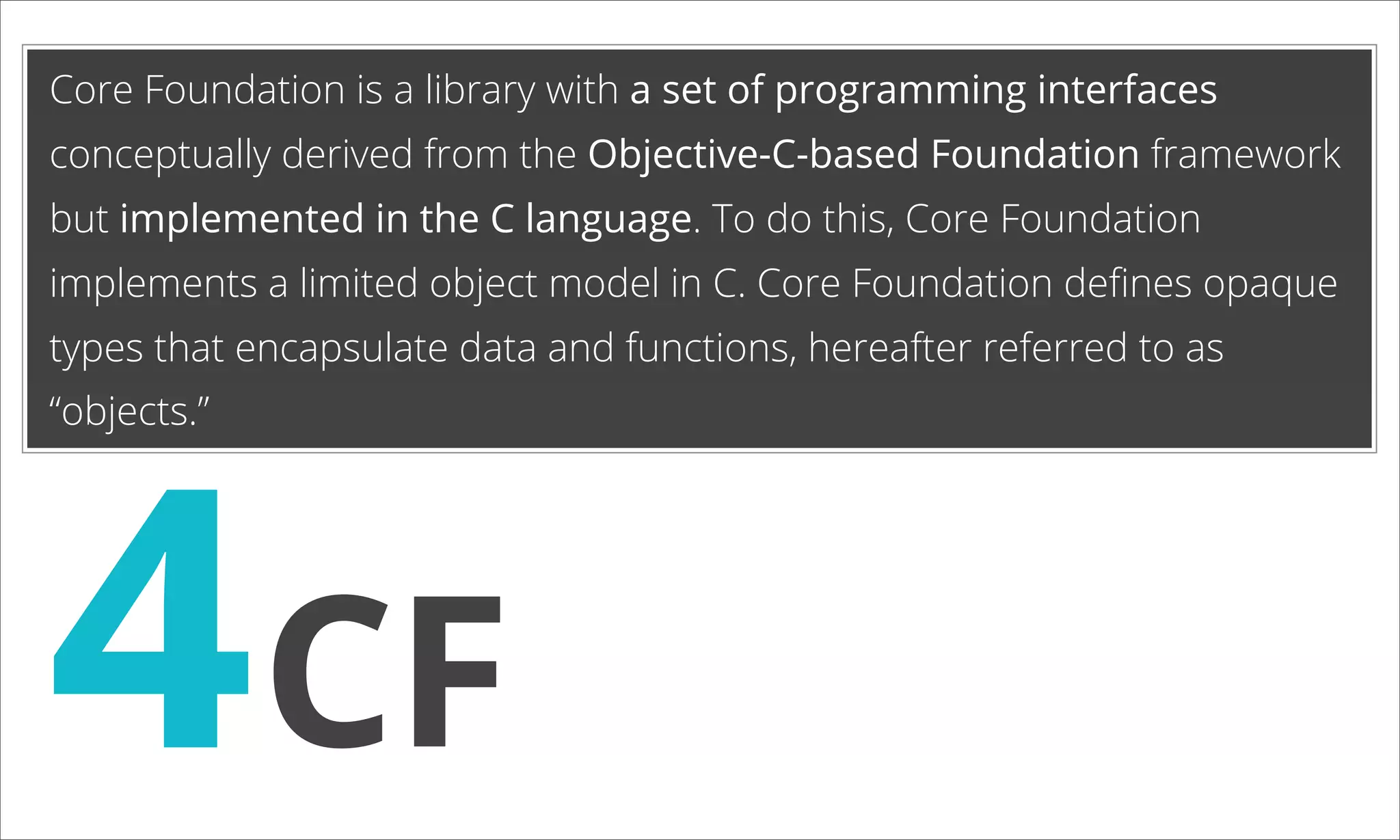 Core Foundation is a library with a set of programming interfaces conceptually derived from the Objective-C-based Foundation framework but implemented in the C language. To do this, Core Foundation implements a limited object model in C. Core Foundation deﬁnes opaque types that encapsulate data and functions, hereafter referred to as 4CF “objects.” 