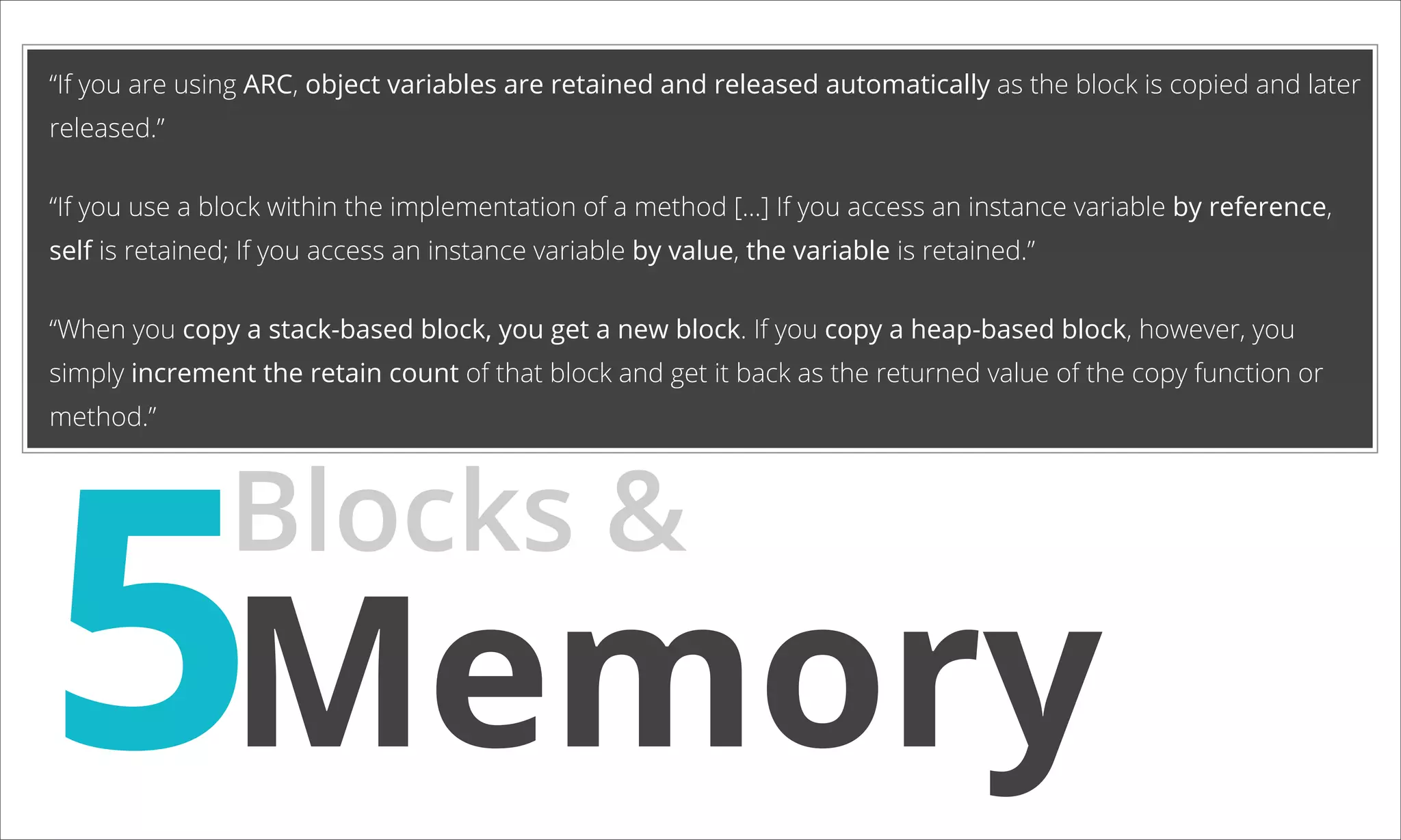 “If you are using ARC, object variables are retained and released automatically as the block is copied and later released.” “If you use a block within the implementation of a method [...] If you access an instance variable by reference, self is retained; If you access an instance variable by value, the variable is retained.” “When you copy a stack-based block, you get a new block. If you copy a heap-based block, however, you simply increment the retain count of that block and get it back as the returned value of the copy function or 5Memory method.” Blocks & 