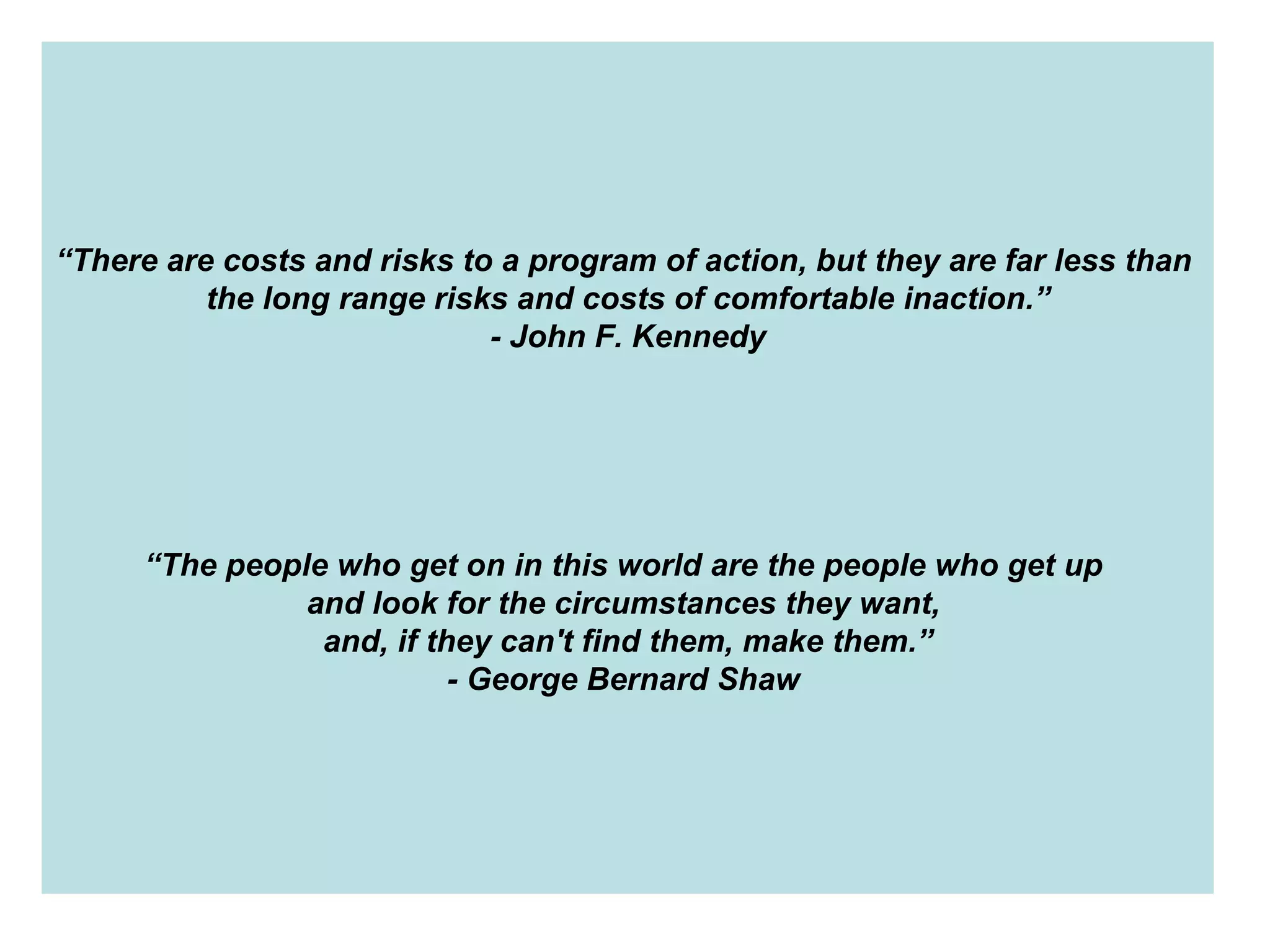 “ There are costs and risks to a program of action, but they are far less than  the long range risks and costs of comfortable inaction.” - John F. Kennedy “ The people who get on in this world are the people who get up  and look for the circumstances they want,  and, if they can't find them, make them.” - George Bernard Shaw   