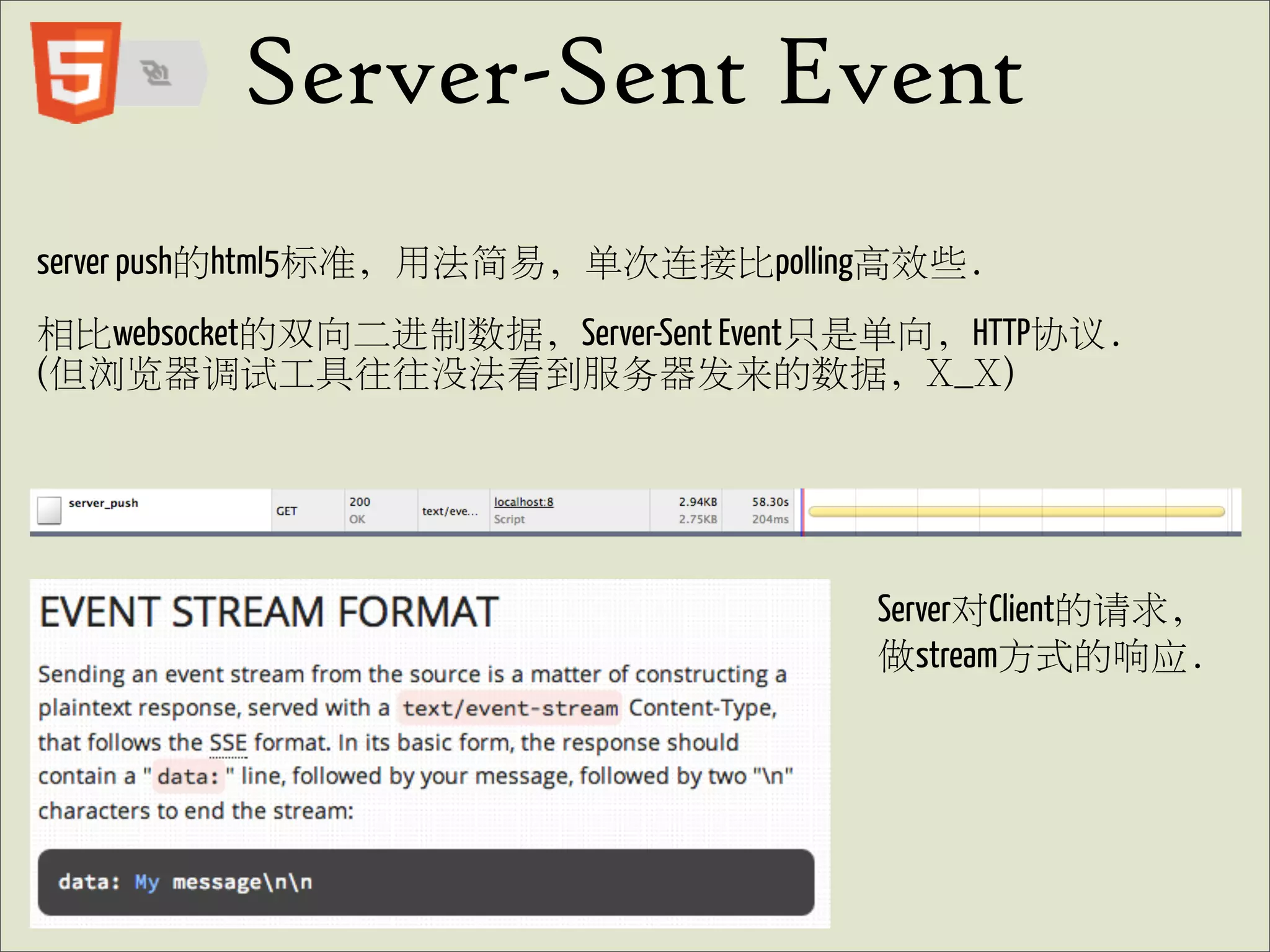 Server-Sent Event
server push的html5标准, 用法简易, 单次连接比polling高效些.
相比websocket的双向二进制数据, Server-Sent Event只是单向, HTTP协议.
(但浏览器调试工具往往没法看到服务器发来的数据, X_X)




                                       Server对Client的请求,
                                       做stream方式的响应.
 