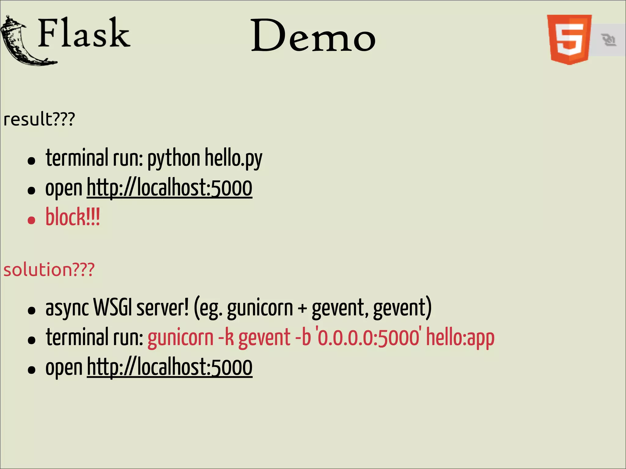 Demo
result???

  • terminal run: python hello.py
  • open http://localhost:5000
  • block!!!
solution???

  • async WSGI server! (eg.-kgunicorn-bgevent, gevent)hello:app
                                     +
  • terminal run: gunicorn gevent '0.0.0.0:5000'
  • open http://localhost:5000
 