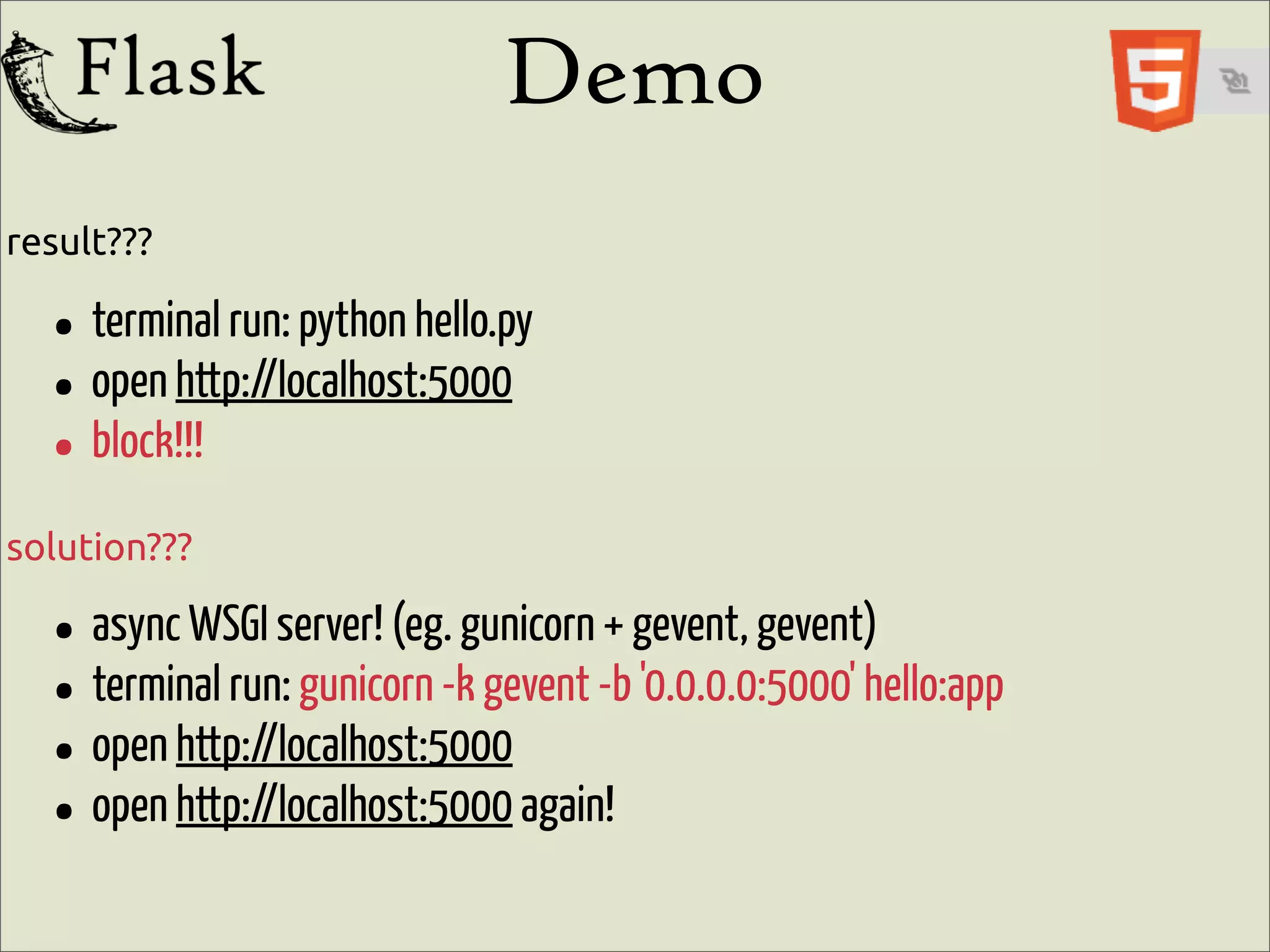 Demo
result???

  • terminal run: python hello.py
  • open http://localhost:5000
  • block!!!
solution???

  • async WSGI server! (eg.-kgunicorn-bgevent, gevent)hello:app
                                     +
  • terminal run: gunicorn gevent '0.0.0.0:5000'
  • open http://localhost:5000 again!
  • open http://localhost:5000
 