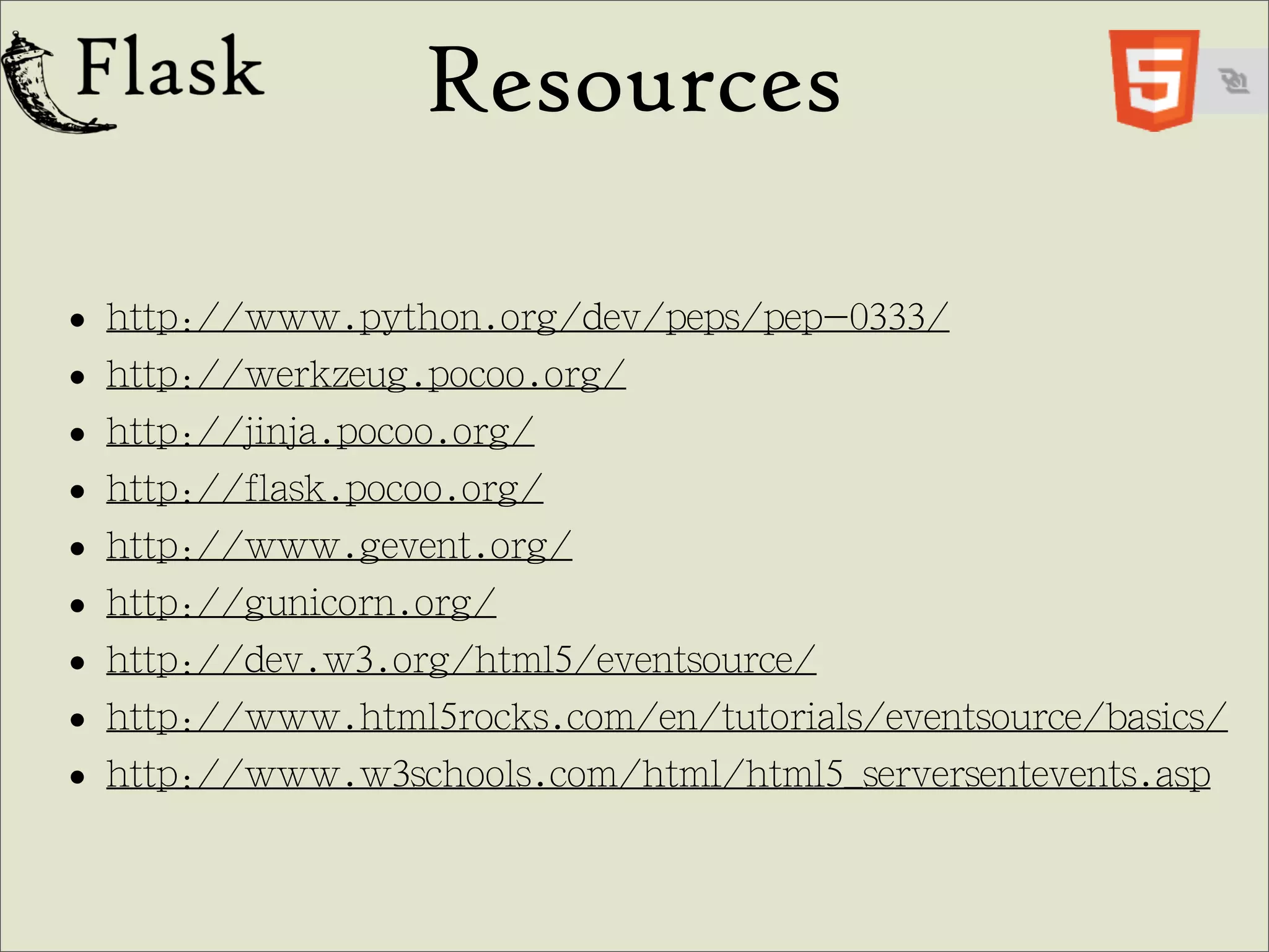 Resources

• http://www.python.org/dev/peps/pep-0333/
• http://werkzeug.pocoo.org/
• http://jinja.pocoo.org/
• http://flask.pocoo.org/
• http://www.gevent.org/
• http://gunicorn.org/
• http://dev.w3.org/html5/eventsource/
• http://www.html5rocks.com/en/tutorials/eventsource/basics/
• http://www.w3schools.com/html/html5_serversentevents.asp
 