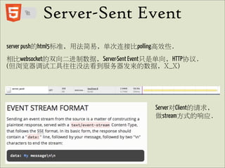 Server-Sent Event
server push的html5标准, 用法简易, 单次连接比polling高效些.
相比websocket的双向二进制数据, Server-Sent Event只是单向, HTTP协议.
(但浏览器调试工具往往没法看到服务器发来的数据, X_X)




                                       Server对Client的请求,
                                       做stream方式的响应.
 