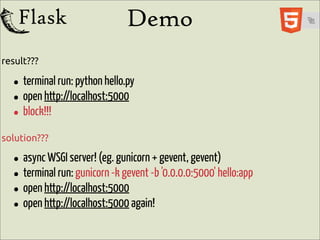Demo
result???

  • terminal run: python hello.py
  • open http://localhost:5000
  • block!!!
solution???

  • async WSGI server! (eg.-kgunicorn-bgevent, gevent)hello:app
                                     +
  • terminal run: gunicorn gevent '0.0.0.0:5000'
  • open http://localhost:5000 again!
  • open http://localhost:5000
 