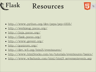 Resources

• http://www.python.org/dev/peps/pep-0333/
• http://werkzeug.pocoo.org/
• http://jinja.pocoo.org/
• http://flask.pocoo.org/
• http://www.gevent.org/
• http://gunicorn.org/
• http://dev.w3.org/html5/eventsource/
• http://www.html5rocks.com/en/tutorials/eventsource/basics/
• http://www.w3schools.com/html/html5_serversentevents.asp
 