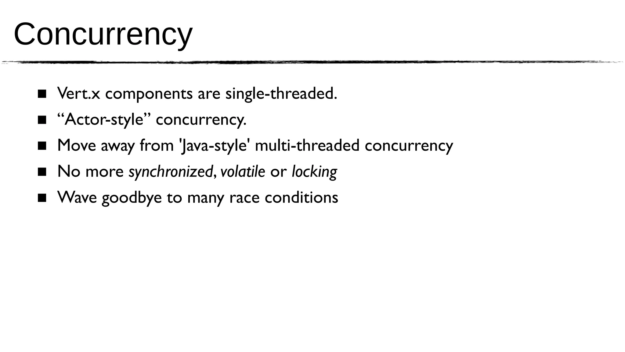 Concurrency
 ■   Vert.x components are single-threaded.
 ■   “Actor-style” concurrency.
 ■   Move away from 'Java-style' multi-threaded concurrency
 ■   No more synchronized, volatile or locking
 ■   Wave goodbye to many race conditions
 